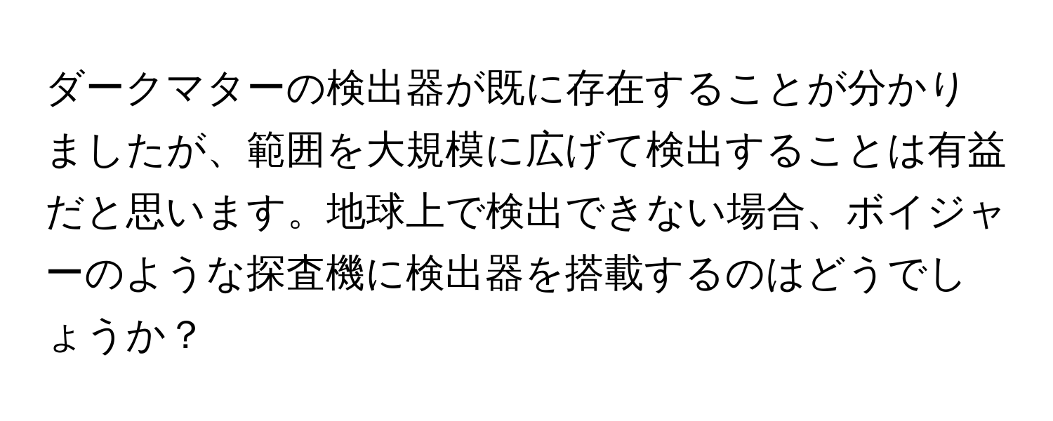 ダークマターの検出器が既に存在することが分かりましたが、範囲を大規模に広げて検出することは有益だと思います。地球上で検出できない場合、ボイジャーのような探査機に検出器を搭載するのはどうでしょうか？