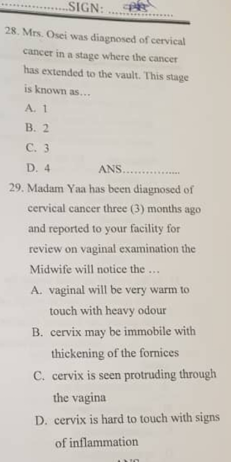 .SIGN:_
28. Mrs. Osei was diagnosed of cervical
cancer in a stage where the cancer
has extended to the vault. This stage
is known as…
A. 1
B. 2
C. 3
D. 4 ANS_
29. Madam Yaa has been diagnosed of
cervical cancer three (3) months ago
and reported to your facility for
review on vaginal examination the
Midwife will notice the …
A. vaginal will be very warm to
touch with heavy odour
B. cervix may be immobile with
thickening of the fornices
C. cervix is seen protruding through
the vagina
D. cervix is hard to touch with signs
of inflammation