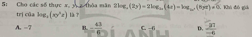 5: Cho các số thực x, y, z thỏa mãn 2log _x(2y)=2log _2x(4z)=log _2x^4(8yz)!= 0 Khi đó giá
trị của log _2(xy^5z) là ?
A. -7 B. - 43/6  C. -6 D. - 37/6 