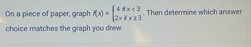 On a piece of paper, graph f(x)=beginarrayl 4ifx<3 2xifx≥ 3endarray.. Then determine which answer 
choice matches the graph you drew.