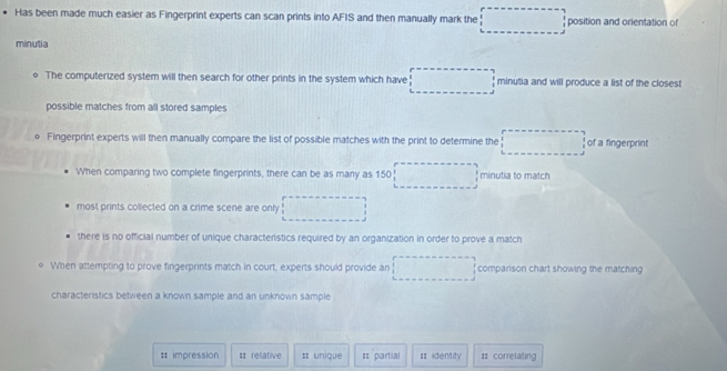 Has been made much easier as Fingerprint experts can scan prints into AFIS and then manually mark the position and orientation of
minutia
The computerized system will then search for other prints in the system which have minutia and will produce a list of the closest
possible matches from all stored samples
D Fingerprint experts will then manually compare the list of possible matches with the print to determine the of a fingerprint
When comparing two complete fingerprints, there can be as many as 150 minutia to match
most prints collected on a crime scene are only
there is no official number of unique characteristics required by an organization in order to prove a match
When attempting to prove fingerprints match in court, experts should provide an comparison chart showing the matching
characteristics between a known sample and an unknown sample
# impression # rellative # unique == partial = identity :: correlating