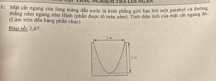 Rác Nghiệm trã lôi ngàn 
51: Mặt cắt ngang của lòng máng dẫn nước là hình phẳng giới hạn bởi một parabol và đường 
thằng nằm ngang như Hình (phần được tô màu xám). Tính diện tích của mặt cắt ngang đó. 
(Làm tròn đến hàng phần chục) 
Đáp số: 2, 67.
2 m
2 m