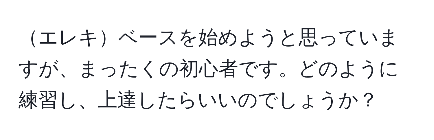 エレキベースを始めようと思っていますが、まったくの初心者です。どのように練習し、上達したらいいのでしょうか？