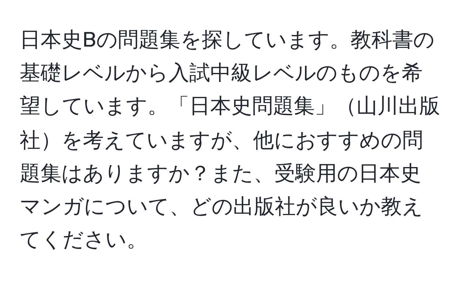 日本史Bの問題集を探しています。教科書の基礎レベルから入試中級レベルのものを希望しています。「日本史問題集」山川出版社を考えていますが、他におすすめの問題集はありますか？また、受験用の日本史マンガについて、どの出版社が良いか教えてください。