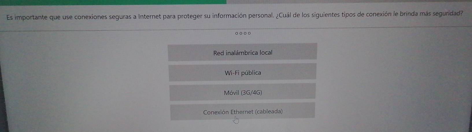 Es importante que use conexiones seguras a Internet para proteger su información personal. ¿Cuál de los siguientes tipos de conexión le brinda más seguridad?
。○○○
Red inalámbrica local
Wi-Fi pública
Móvil (3G/4G)
Conexión Ethernet (cableada)