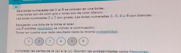 Seis bolas numeradas del 1 al 6 se colocan en una boisa. 
Unas bolas son de color gris y otras son de color blanco. 
Las bolas numeradas 2 y 5 son grises. Las bolas numeradas 1, 3, 4 y 6 son blancas. 
Escogerán una bola de la bolsa al azan 
Los 6 posibles resultados se indican a continuación. 
Tomar en cuenta que cada resultado tiene la misma probabilidad.
1 2 3 4 5 6
Completar las partes de la (a) a la (c). Escribir las probabilidades como fracciones.