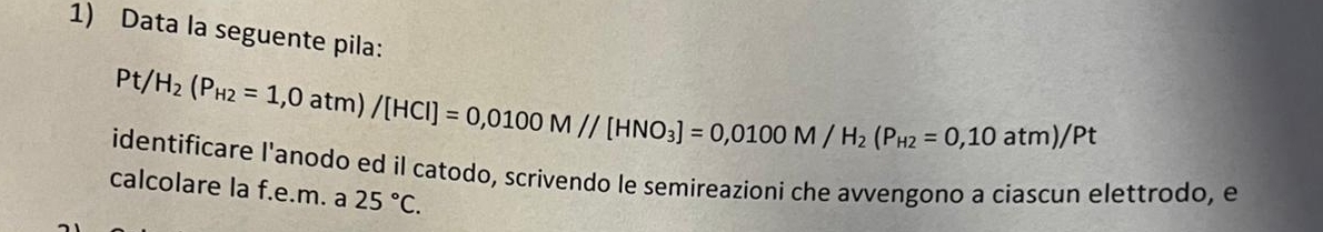 Data la seguente pila:
Pt/H_2(P_H2=1,0atm)/[HCI]=0,0100M//[HNO_3]=0,0100M/H_2(P_H2=0,10atm)/Pt
identificare l'anodo ed il catodo, scrivendo le semireazioni che avvengono a ciascun elettrodo, e 
calcolare la f.e.m. a 25°C.