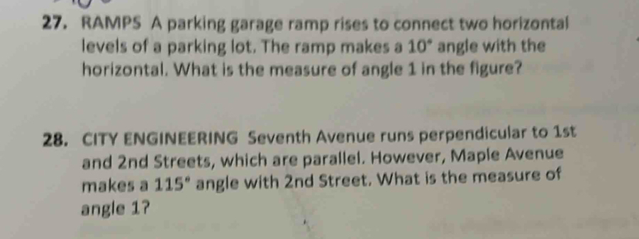 RAMPS A parking garage ramp rises to connect two horizontal 
levels of a parking lot. The ramp makes a 10° angle with the 
horizontal. What is the measure of angle 1 in the figure? 
28. CITY ENGINEERING Seventh Avenue runs perpendicular to 1st
and 2nd Streets, which are parallel. However, Maple Avenue 
makes a 115° angle with 2nd Street. What is the measure of 
angle 1?