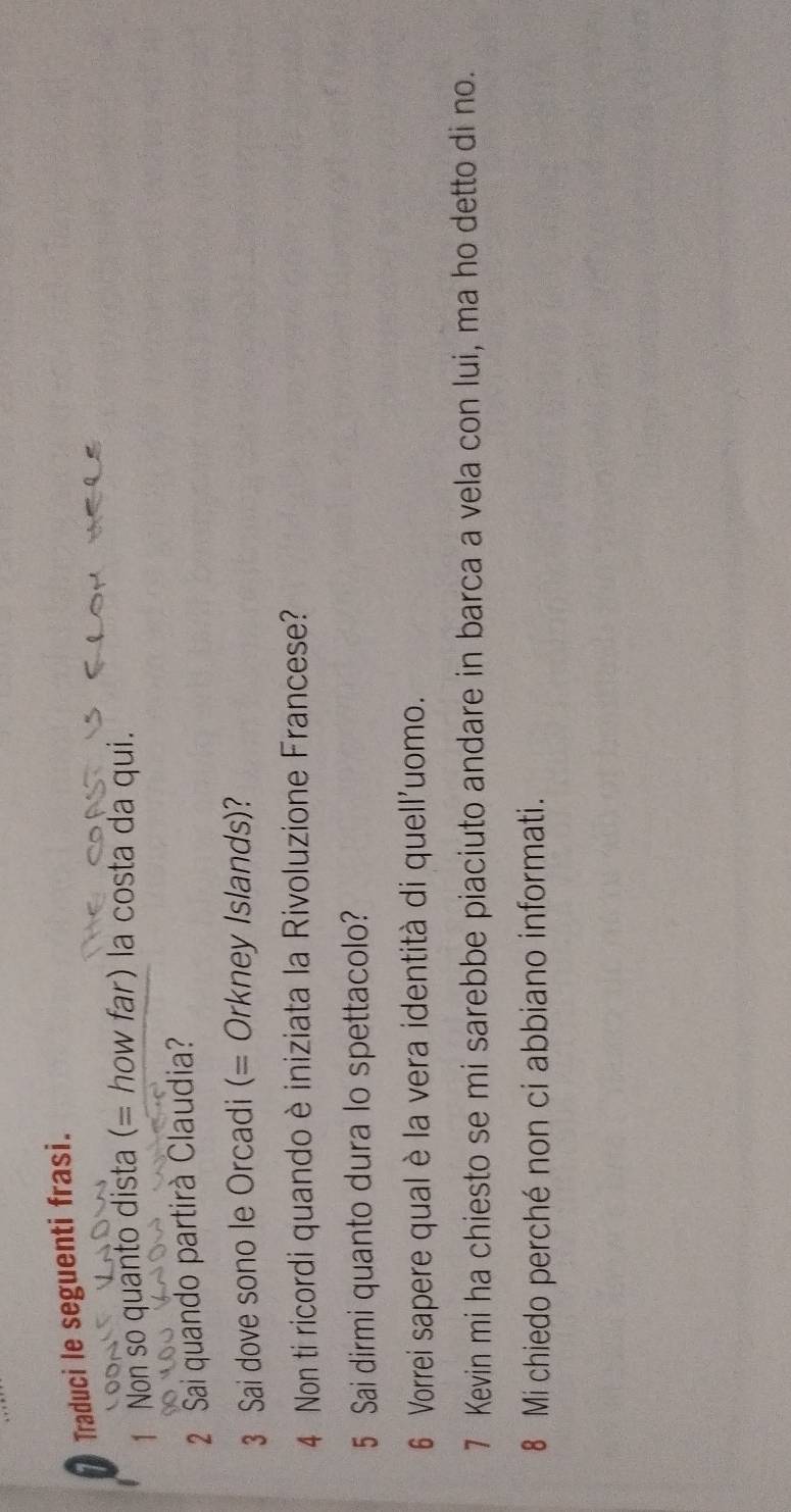 Traduci le seguenti frasi. 
Non so quanto dista (= how far) la costa da qui. 
2 Sai quando partirà Claudia? 
3 Sai dove sono le Orcadi (= Orkney Islands)? 
4 Non ti ricordi quando è iniziata la Rivoluzione Francese? 
5 Sai dirmi quanto dura lo spettacolo? 
6 Vorrei sapere qual è la vera identità di quell'uomo. 
7 Kevin mi ha chiesto se mi sarebbe piaciuto andare in barca a vela con lui, ma ho detto di no. 
8 Mi chiedo perché non ci abbiano informati.