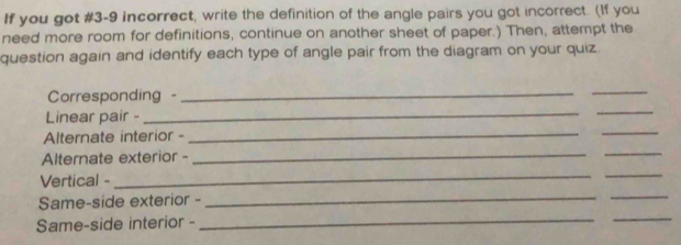 If you got #3-9 incorrect, write the definition of the angle pairs you got incorrect. (If you 
need more room for definitions, continue on another sheet of paper.) Then, attempt the 
question again and identify each type of angle pair from the diagram on your quiz. 
Corresponding - 
_ 
_ 
Linear pair - 
_ 
_ 
Alternate interior - 
__ 
Alternate exterior - 
_ 
_ 
Vertical - 
__ 
_ 
Same-side exterior - 
_ 
_ 
Same-side interior - 
_