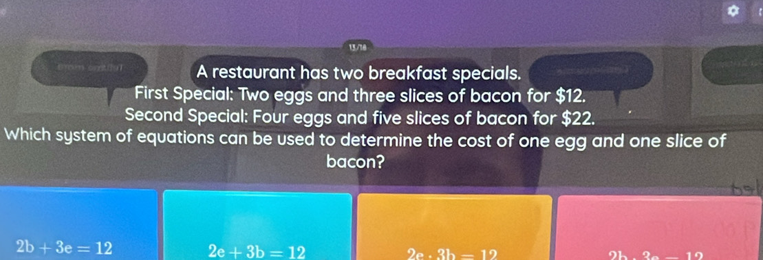 13/10
tmm ortiul A restaurant has two breakfast specials.
First Special: Two eggs and three slices of bacon for $12.
Second Special: Four eggs and five slices of bacon for $22.
Which system of equations can be used to determine the cost of one egg and one slice of
bacon?
2b+3e=12
2e+3b=12
2e· 3b=12
2b-3c-12