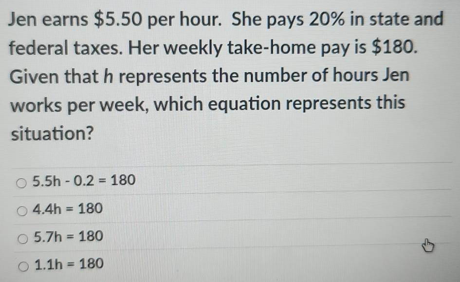 Jen earns $5.50 per hour. She pays 20% in state and
federal taxes. Her weekly take-home pay is $180.
Given that h represents the number of hours Jen
works per week, which equation represents this
situation?
5.5h-0.2=180
4.4h=180
5.7h=180
1.1h=180