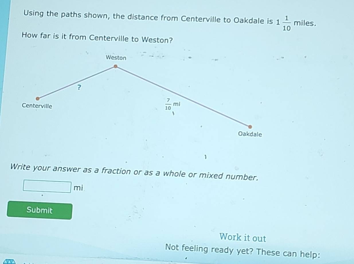 Using the paths shown, the distance from Centerville to Oakdale is 1 1/10 miles. 
How far is it from Centerville to Weston? 
Weston 
? 
Centerville
 7/10 ml
Oakdale 
Write your answer as a fraction or as a whole or mixed number.
□ mi
Submit 
Work it out 
Not feeling ready yet? These can help: