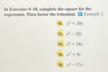 In Exercises 9-18, complete the square for the 
expression. Then factor the trinomial. □ Example 2 
10. x^2+20x
12. t^2-22t
14. x^2+24x
16. x^2+9x
18. s^2-17s