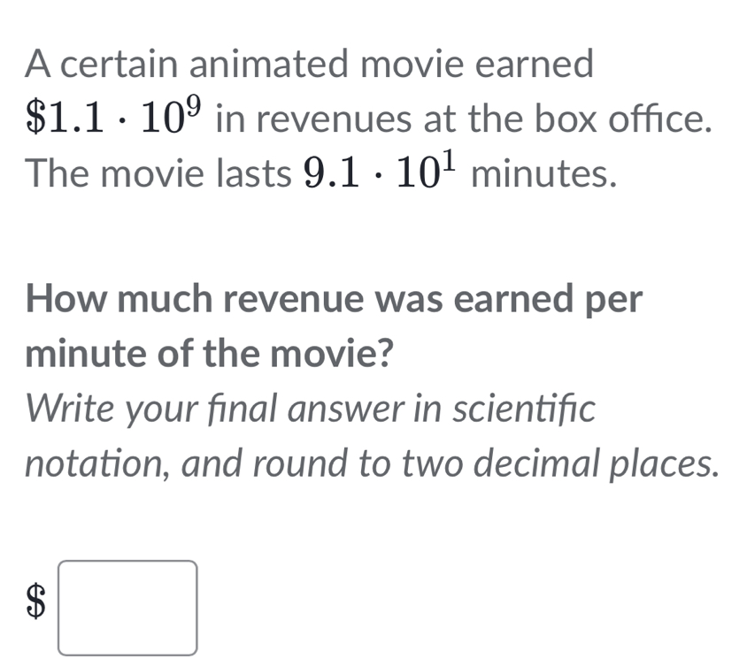 A certain animated movie earned
$1.1· 10^9 in revenues at the box office. 
The movie lasts 9.1· 10^1 minutes. 
How much revenue was earned per
minute of the movie? 
Write your final answer in scientific 
notation, and round to two decimal places. 
$ _  □ 