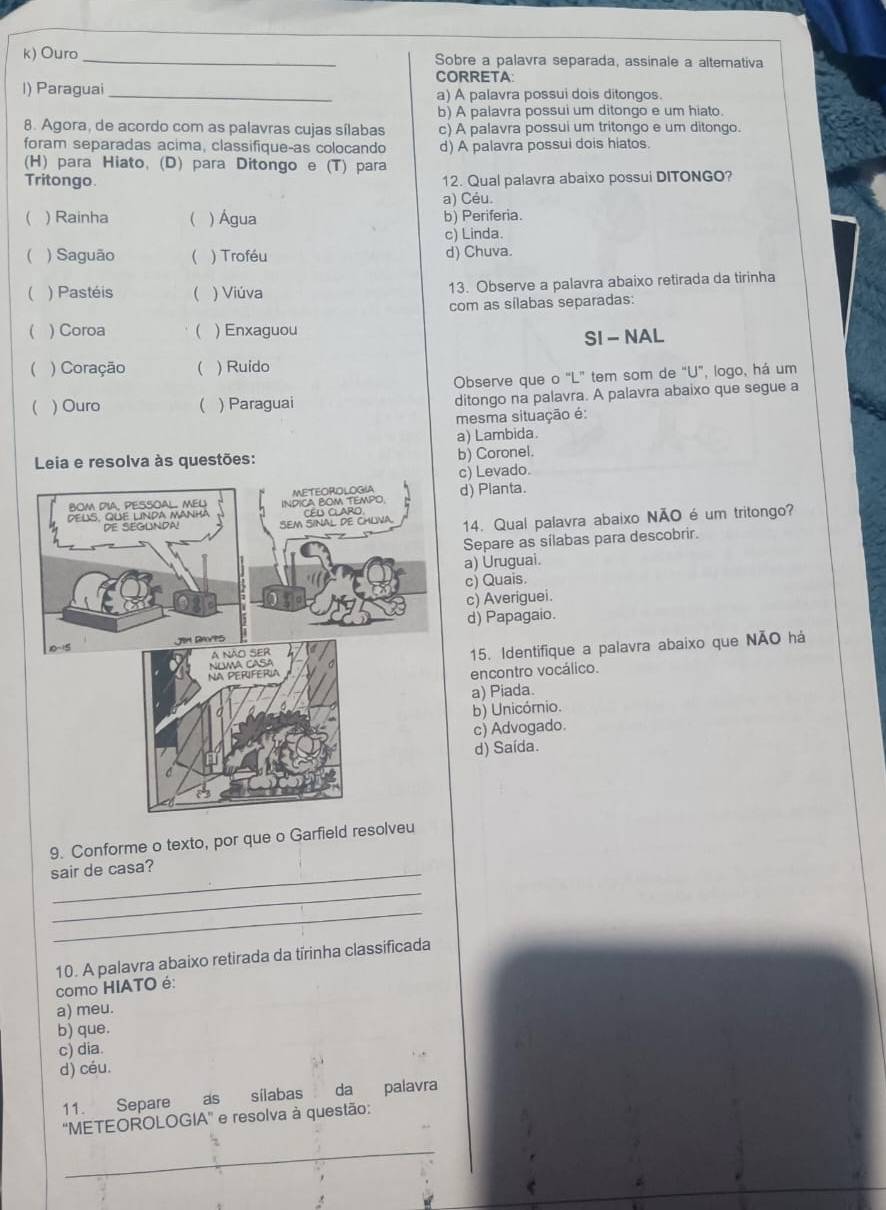 Ouro_ Sobre a palavra separada, assinale a alterativa
CORRETA:
l) Paraguai _a) A palavra possui dois ditongos.
b) A palavra possui um ditongo e um hiato.
8. Agora, de acordo com as palavras cujas sílabas c) A palavra possui um tritongo e um ditongo.
foram separadas acima, classifique-as colocando d) A palavra possui dois hiatos.
(H) para Hiato, (D) para Ditongo e (T) para
Tritongo. 12. Qual palavra abaixo possui DITONGO?
a) Céu
( ) Rainha ( ) Água b) Periferia.
c) Linda.
( ) Saguão  ) Troféu d) Chuva.
( ) Pastéis ( ) Viúva 13. Observe a palavra abaixo retirada da tirinha
com as sílabas separadas:
 ) Coroa  ) Enxaguou
SI - NAL
 ) Coração  ) Ruido
Observe que o "L" tem som de "U", logo, há um
( ) Ouro  ) Paraguai ditongo na palavra. A palavra abaixo que segue a
mesma situação é:
a) Lambida.
Leia e resolva às questões: b) Coronel.
c) Levado.
d) Pianta.
14. Qual palavra abaixo NÃO é um tritongo?
Separe as sílabas para descobrir.
a) Uruguai.
c) Quais.
c) Averiguei.
d) Papagaio.
15. Identifique a palavra abaixo que NÃO há
encontro vocálico.
a) Piada.
b) Unicómio.
c) Advogado.
d) Saída.
9. Conforme o texto, por que o Garfield resol
sair de casa?
_
_
10. A palavra abaixo retirada da tírinha classificada
como HIATO é:
a) meu.
b) que.
c) dia.
d) céu.
11. Separe as sílabas da palavra
''METEOROLOGIA' e resolva à questão:
_