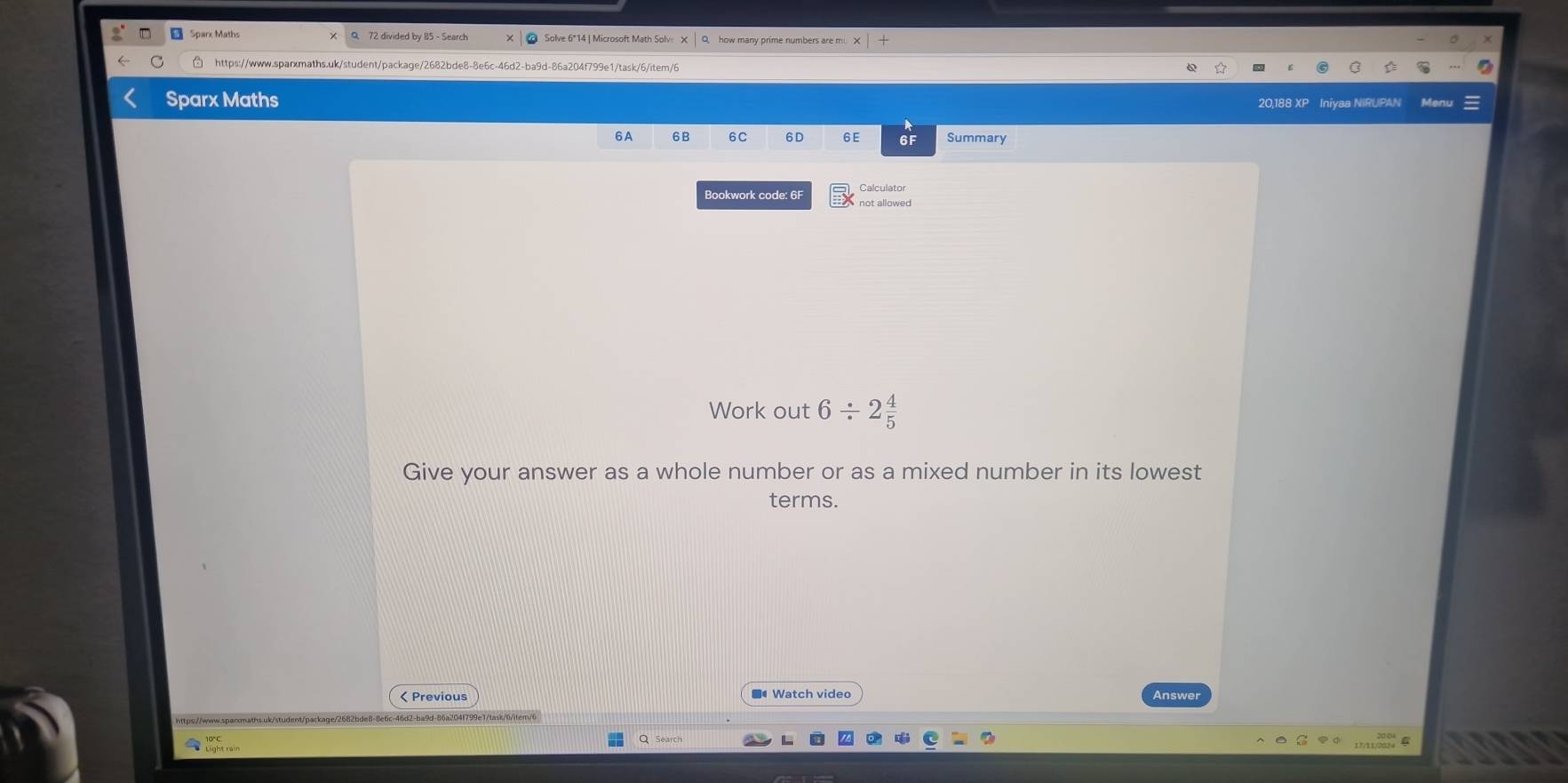 Sparx Maths Solve 6*14 | Microsoft Math Solve X Q how many prime numbers are m. 
https://www.sparxmaths.uk/student/package/2682bde8-8e6c-46d2-ba9d-86a204f799e1/task/6/item/6 
Sparx Maths 20,188 XF Iniyaa NIRUPAN 
6A 6B 6C 6D 6E 6F Summary 
Calculator 
Bookwork code: 6F not allowed 
Work out 6/ 2 4/5 
Give your answer as a whole number or as a mixed number in its lowest 
terms. 
■ Watch vide” 
< Previous Answer