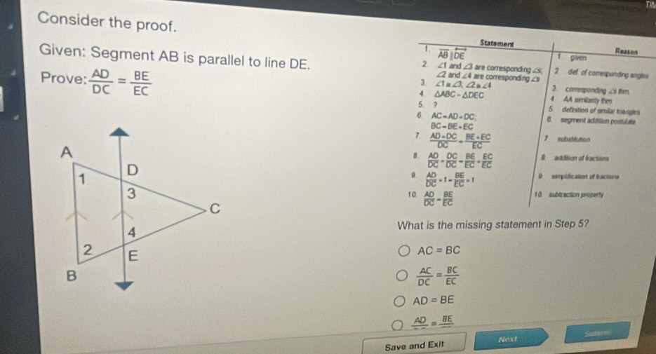 Consider the proof. Reason
Statement
1. overline ABparallel overline DE
1 given
Given: Segment AB is parallel to line DE. ∠ 2 nd ∠ 4 are corresponding ∠9 are corresponding ∠s 2. def of corresponding angles
2 ∠ 1=. ∠ 3a
3. ∠ 1=∠ 3, ∠ 2≌ ∠ 4
Prove:  AD/DC = BE/EC  4 AA smilarly then
A. △ ABC-△ DEC 3. correspanding
5 7 5 definition of smiar mangles
6 AC=AD=DC B. segment addition postulate
BC-BE+EC
7  (AD+DC)/DC = (BE+EC)/EC  7 wubstitution
9 addition of fractions
a.  AD/DC + DC/DC = BE/EC + EC/EC 
0.  AD/DC +1- BE/EC =1 D simplification of fractions
10.  AD/DC = BE/EC  1 0 subtraction property
What is the missing statement in Step 5?
AC=BC
 AC/DC = BC/EC 
AD=BE
frac AD=frac BE
Sebimn
Next
Save and Exit