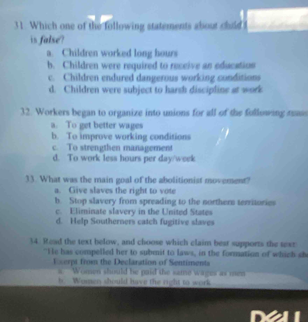 Which one of the following statements about child
is false?
a. Children worked long hours
b. Children were required to receive an educatios
c. Children endured dangerous working conditions
d. Children were subject to harsh discipline at work
32. Workers began to organize into unions for all of the following mass
a. To get better wages
b. To improve working conditions
c. To strengthen management
d. To work less hours per day/week
33. What was the main goal of the abolitionist movement?
a. Give slaves the right to vote
b. Stop slavery from spreading to the northern territories
c. Eliminate slavery in the United States
d. Help Southerners catch fugitive slaves
34. Read the text below, and choose which claim best supports the text
"He has compelled her to submit to laws, in the formation of which she
Exerpt from the Declaration of Sentimenta
a Women should be paid the same wages as men
b. Women should have the right to work