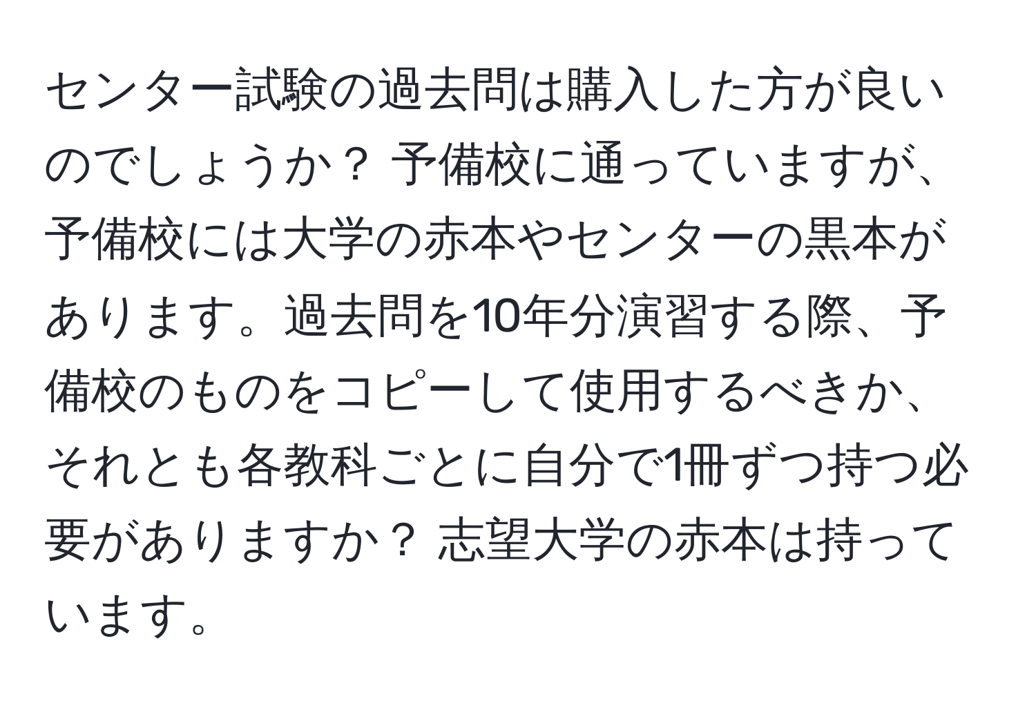 センター試験の過去問は購入した方が良いのでしょうか？ 予備校に通っていますが、予備校には大学の赤本やセンターの黒本があります。過去問を10年分演習する際、予備校のものをコピーして使用するべきか、それとも各教科ごとに自分で1冊ずつ持つ必要がありますか？ 志望大学の赤本は持っています。