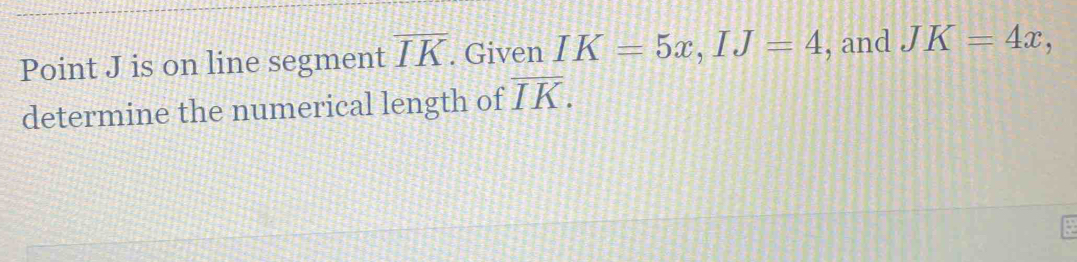 Point J is on line segment overline IK. Given IK=5x, IJ=4 , and JK=4x, 
determine the numerical length of overline IK.