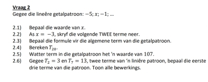 Vraag 2 
Gegee die lineêre getalpatroon: −5; x; −1; ... 
2.1) Bepaal die waarde van x. 
2.2) Asx=-3 , skryf die volgende TWEE terme neer. 
2.3) Bepaal die formule vir die algemene term van die getalpatroon. 
2.4) Bereken T_20. 
2.5) Watter term in die getalpatroon het 'n waarde van 107. 
2.6) Gegee T_2=3 en T_7=13 , twee terme van ‘n linière patroon, bepaal die eerste 
drie terme van die patroon. Toon alle bewerkings.