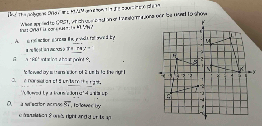 The polygons QRST and KLMN are shown in the coordinate plane.
When applied to QRST, which combination of transformations can be used to show
that QRST is congruent to KLMN?
A. a reflection across the y-axis followed by
a reflection across the line y=1
B. a 180° rotation about point S, 
followed by a translation of 2 units to the right
C. a translation of 5 units to the right,
followed by a translation of 4 units up
D. a reflection across overline ST , followed by
a translation 2 units right and 3 units up