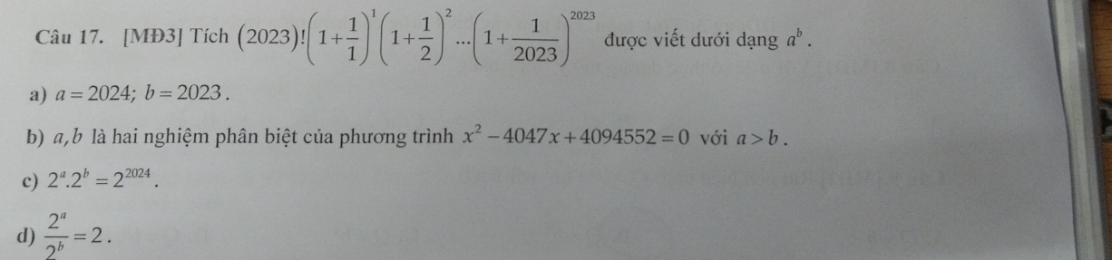 [MĐ3] Tích (2023)!(1+ 1/1 )^1(1+ 1/2 )^2...(1+ 1/2023 )^2023 được viết dưới dạng a^b.
a) a=2024; b=2023.
b) a, b là hai nghiệm phân biệt của phương trình x^2-4047x+4094552=0 với a>b.
c) 2^a.2^b=2^(2024).
d)  2^a/2^b =2.