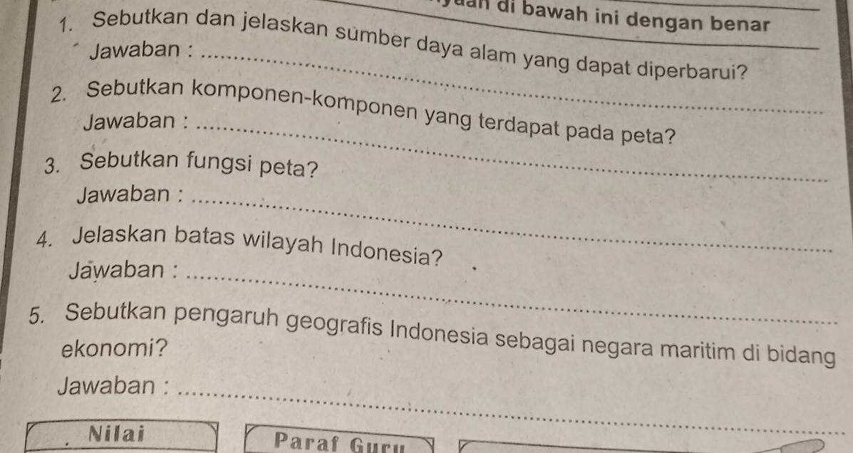 uan di bawah ini dengan benar 
_ 
1. Sebutkan dan jelaskan sumber daya alam yang dapat diperbarui? 
Jawaban :_ 
2. Sebutkan komponen-komponen yang terdapat pada peta? 
Jawaban :_ 
3. Sebutkan fungsi peta? 
Jawaban :_ 
4. Jelaskan batas wilayah Indonesia? 
Jawaban :_ 
5. Sebutkan pengaruh geografis Indonesia sebagai negara maritim di bidang 
ekonomi? 
Jawaban :_ 
Nilai Paraf Guru