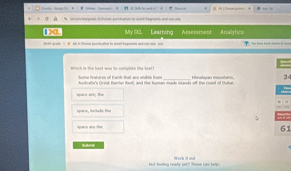 Courty - Guegle V Chian : Commao DX. Skille for week o! Chestink 00. ] Chonse pulictvr ean Tah
ixt.com/ela/grade-9/choose-punctuation-to-avoid-fragments-and-run-ons
Da Learning Assessment Analytics
My IXL
Ninth grade AA.4 Choose punctuation to avoid fragments and run-ons 6 You have beok novers to rever
st
Which is the best way to complete the text? on
Some features of Earth that are visible from _Himalayan mountains,
4
Australia's Great Barrier Reef, and the human-made islands off the coast of Dubai.
ime
space are; the ps
1
chy
space, include the
tSo
100
space are the
1
Submit
Work it out
Not feeling ready yet? These can help:
