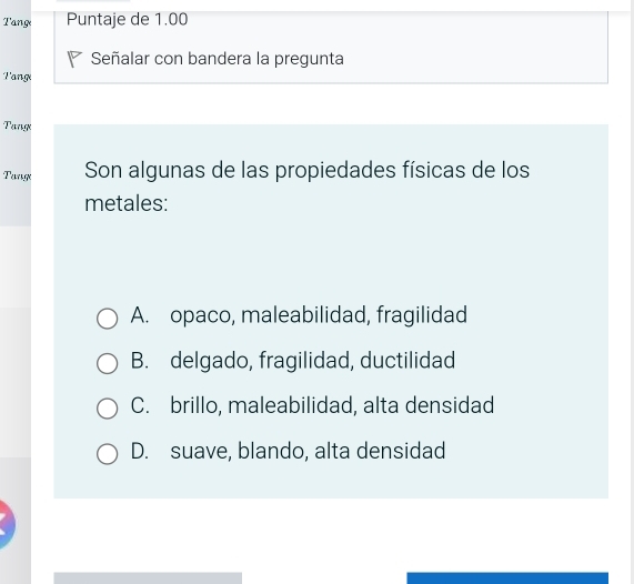 Tang Puntaje de 1.00
Señalar con bandera la pregunta
Tang
Tang
Tang Son algunas de las propiedades físicas de los
metales:
A. opaco, maleabilidad, fragilidad
B. delgado, fragilidad, ductilidad
C. brillo, maleabilidad, alta densidad
D. suave, blando, alta densidad