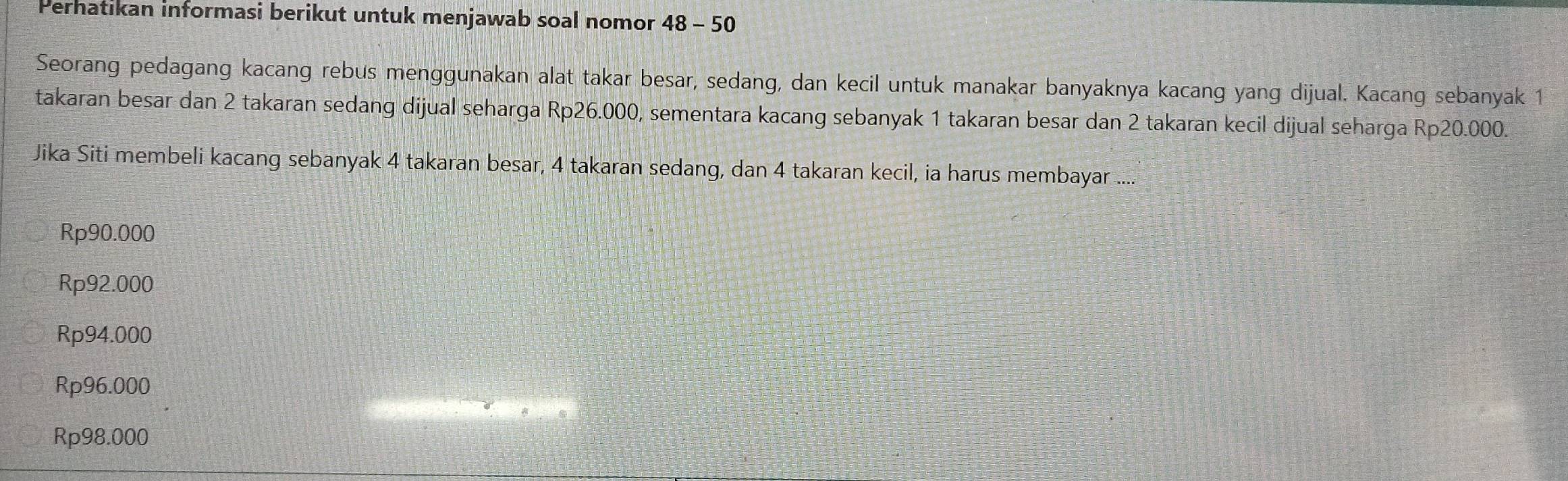 Perhatikan informasi berikut untuk menjawab soal nomor 48 - 50
Seorang pedagang kacang rebus menggunakan alat takar besar, sedang, dan kecil untuk manakar banyaknya kacang yang dijual. Kacang sebanyak 1
takaran besar dan 2 takaran sedang dijual seharga Rp26.000, sementara kacang sebanyak 1 takaran besar dan 2 takaran kecil dijual seharga Rp20.000.
Jika Siti membeli kacang sebanyak 4 takaran besar, 4 takaran sedang, dan 4 takaran kecil, ia harus membayar ....
Rp90.000
Rp92.000
Rp94.000
Rp96.000
Rp98.000