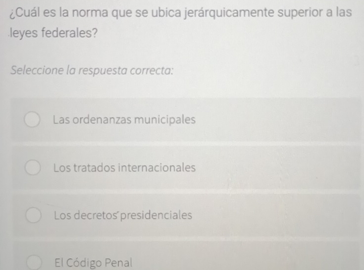 ¿Cuál es la norma que se ubica jerárquicamente superior a las
leyes federales?
Seleccione la respuesta correcta:
Las ordenanzas municipales
Los tratados internacionales
Los decretos presidenciales
El Código Penal