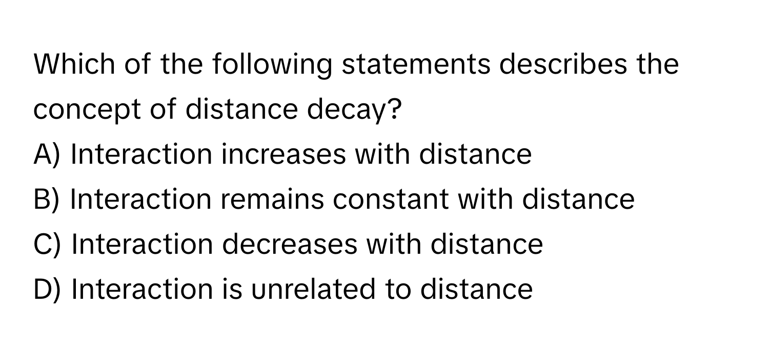 Which of the following statements describes the concept of distance decay?

A) Interaction increases with distance
B) Interaction remains constant with distance
C) Interaction decreases with distance
D) Interaction is unrelated to distance