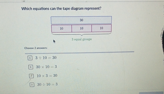 Which equations can the tape diagram represent?
30
10 10 10
3 equal groups
Choose 2 answers:
A 3/ 10=30
B 30* 10=3
d 10* 3=30
D 30/ 10=3