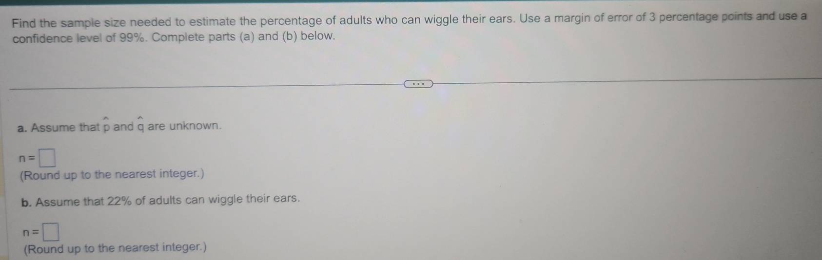 Find the sample size needed to estimate the percentage of adults who can wiggle their ears. Use a margin of error of 3 percentage points and use a 
confidence level of 99%. Complete parts (a) and (b) below.
^wedge 
a. Assume that p and q are unknown.
n=□
(Round up to the nearest integer.) 
b. Assume that 22% of adults can wiggle their ears.
n=□
(Round up to the nearest integer.)