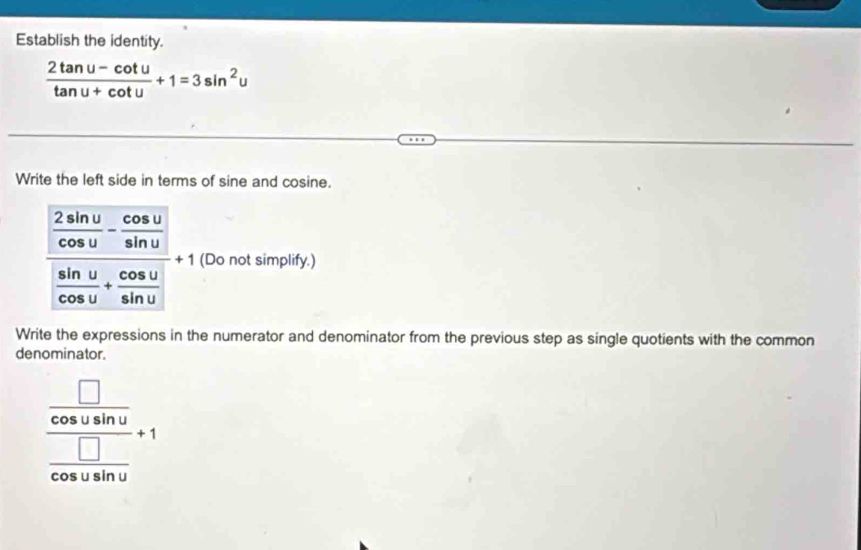 Establish the identity.
 (2tan u-cot u)/tan u+cot u +1=3sin^2u
Write the left side in terms of sine and cosine.
frac  2sin u/cos u - cos u/sin u  sin u/cos u + cos u/sin u . (Do not simplify.) 
Write the expressions in the numerator and denominator from the previous step as single quotients with the common 
denominator.
frac  □ /cos usin u  □ /cos usin u +1