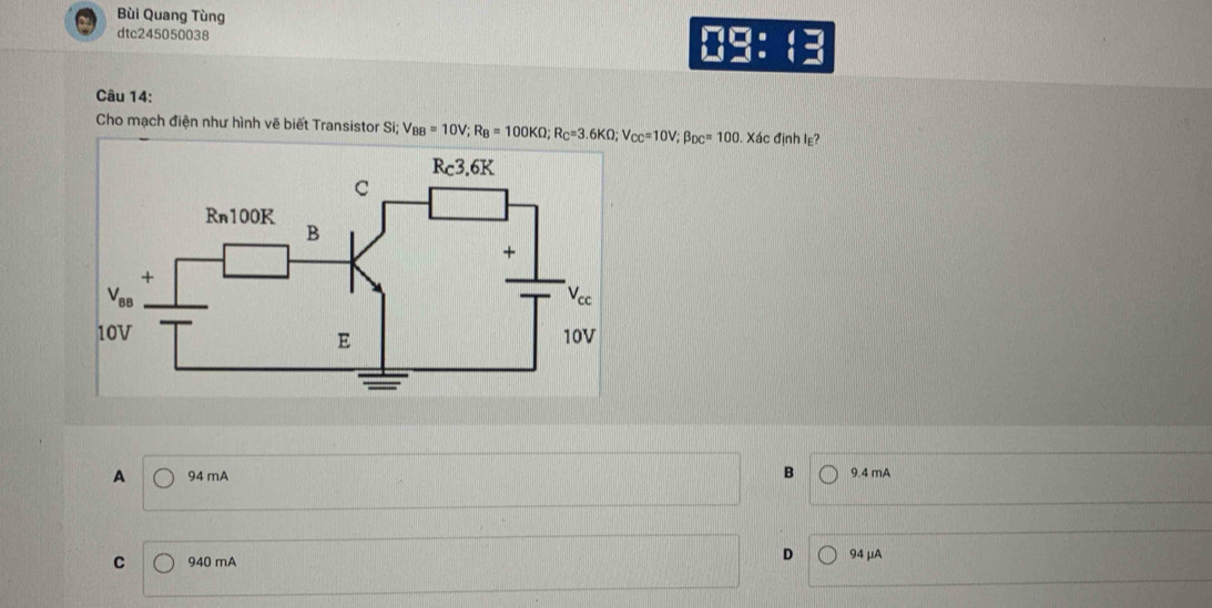 Bùi Quang Tùng
dtc245050038
-1=
Câu 14:
Cho mạch điện như hình vẽ biết Transistor Si; V_BB=10V;R_B=100KOmega ;R_C=3.6KOmega ;V_CC=10V;beta _DC=100. Xác định Iε?
A 94 mA B 9.4 mA
D
C 940 mA 94 μA