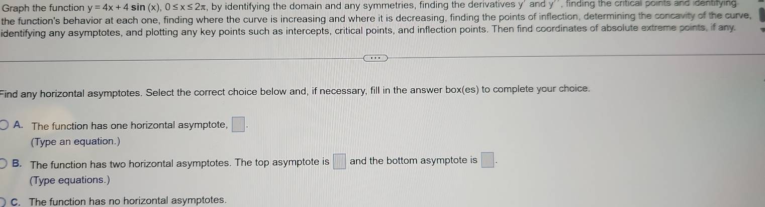 Graph the function y=4x+4sin (x), 0≤ x≤ 2π , by identifying the domain and any symmetries, finding the derivatives y ' and y '' , finding the critical points and identitying 
the function's behavior at each one, finding where the curve is increasing and where it is decreasing, finding the points of inflection, determining the concavity of the curve,
identifying any asymptotes, and plotting any key points such as intercepts, critical points, and inflection points. Then find coordinates of absolute extreme points, if any.
Find any horizontal asymptotes. Select the correct choice below and, if necessary, fill in the answer box(es) to complete your choice.
A. The function has one horizontal asymptote, □.
(Type an equation.)
B. The function has two horizontal asymptotes. The top asymptote is □ and the bottom asymptote is □. 
(Type equations.)
C. The function has no horizontal asymptotes.