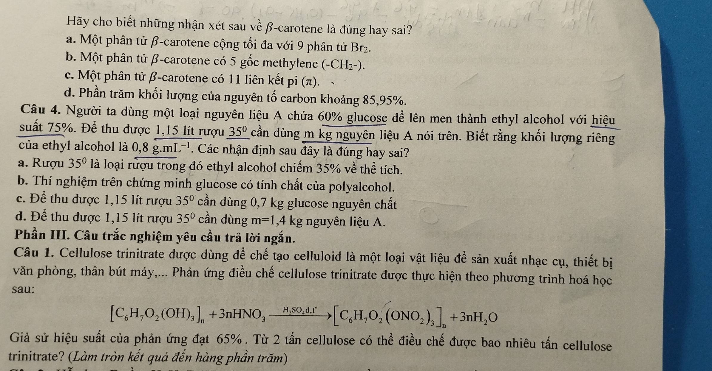 Hãy cho biết những nhận xét sau về β-carotene là đúng hay sai?
a. Một phân tử β-carotene cộng tối đa với 9 phân tử Br2.
b. Một phân tử β-carotene có 5 gốc methylene (-CH_2-).
c. Một phân tử β-carotene có 11 liên kết pi(π ).
d. Phần trăm khối lượng của nguyên tố carbon khoảng 85,95%.
Câu 4. Người ta dùng một loại nguyên liệu A chứa 60% glucose để lên men thành ethyl alcohol với hiệu
suất 75%. Để thu được 1,15 lít rượu _ 35^0 cần dùng m kg nguyên liệu A nói trên. Biết rằng khối lượng riêng
của ethyl alcohol là 0,8g.mL^(-1). Các nhận định sau đây là đúng hay sai?
a. Rượu 35° là loại rượu trong đó ethyl alcohol chiếm 35% vhat ethe : tích.
b. Thí nghiệm trên chứng minh glucose có tính chất của polyalcohol.
c. Để thu được 1,15 lít rượu 35° cần dùng 0,7 kg glucose nguyên chất
d. Để thu được 1,15 lít rượu 35° cần dùng m=1 ,4 kg nguyên liệu A.
Phần III. Câu trắc nghiệm yêu cầu trả lời ngắn.
Câu 1. Cellulose trinitrate được dùng để chế tạo celluloid là một loại vật liệu để sản xuất nhạc cụ, thiết bị
văn phòng, thân bút máy,... Phản ứng điều chế cellulose trinitrate được thực hiện theo phương trình hoá học
sau:
[C_6H_7O_2(OH)_3]_n+3nHNO_3xrightarrow H_2SO_4d,t[C_6H_7O_2(ONO_2)_3]_n+3nH_2O
Giả sử hiệu suất của phản ứng đạt 65% . Từ 2 tấn cellulose có thể điều chế được bao nhiêu tấn cellulose
trinitrate? (Làm tròn kết quả đến hàng phần trăm)