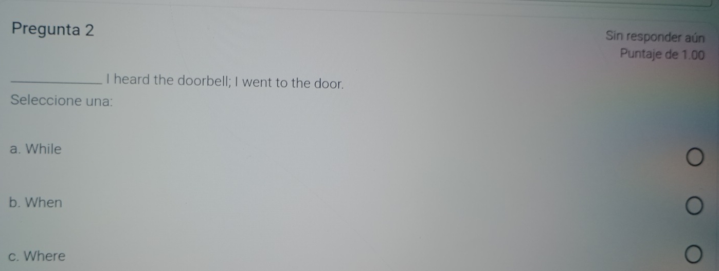 Pregunta 2
Sin responder aún
Puntaje de 1.00
_I heard the doorbell; I went to the door.
Seleccione una:
a. While
b. When
c. Where