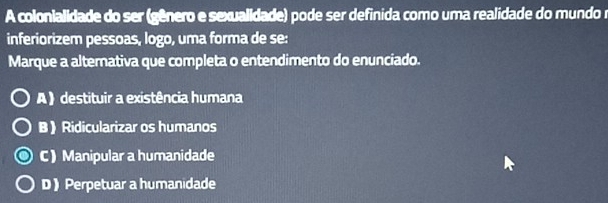 A colonialidade do ser (gênero e sexualidade) pode ser definida como uma realidade do mundo r
inferiorizem pessoas, logo, uma forma de se:
Marque a alternativa que completa o entendimento do enunciado.
A ) destituir a existência humana
B》 Ridicularizar os humanos
C) Manipular a humanidade
D》 Perpetuar a humanidade