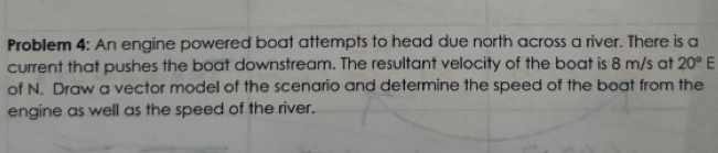 Problem 4: An engine powered boat attempts to head due north across a river. There is a 
current that pushes the boat downstream. The resultant velocity of the boat is 8 m/s at 20°E
of N. Draw a vector model of the scenario and determine the speed of the boat from the 
engine as well as the speed of the river.