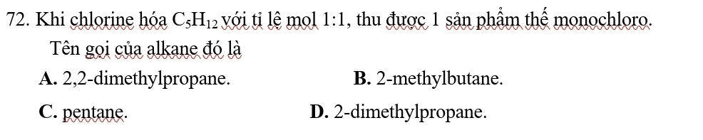 Khi chlorine hóa C_5H_12 với ti lệ mol 1:1 , thu được 1 sản phẩm thế monochloro.
Tên gọi của alkane đó là
A. 2, 2 -dimethylpropane. B. 2 -methylbutane.
C. pentane. D. 2 -dimethylpropane.