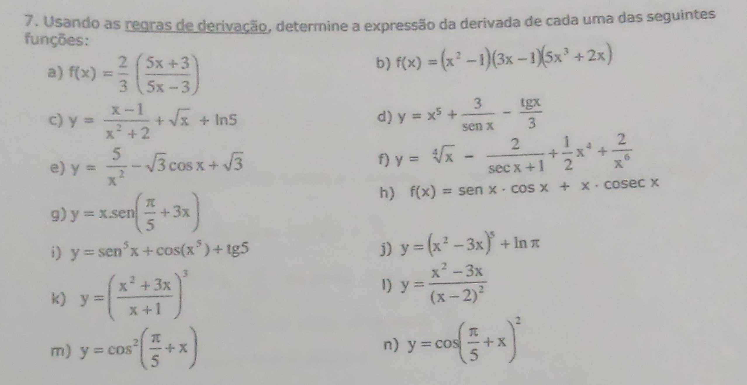 Usando as regras de derivação, determine a expressão da derivada de cada uma das seguintes 
funções: 
a) f(x)= 2/3 ( (5x+3)/5x-3 )
b) f(x)=(x^2-1)(3x-1)(5x^3+2x)
c) y= (x-1)/x^2+2 +sqrt(x)+ln 5
d) y=x^5+ 3/sen x - tg x/3 
e) y= 5/x^2 -sqrt(3)cos x+sqrt(3)
f) y=sqrt[4](x)- 2/sec x+1 + 1/2 x^4+ 2/x^6 
h) f(x)=sen x· cos x+x· cos ecx
g) y=xsen ( π /5 +3x)
i) y=sen^5x+cos (x^5)+tg 5 j) y=(x^2-3x)^5+ln π
k) y=( (x^2+3x)/x+1 )^3 1) y=frac x^2-3x(x-2)^2
m) y=cos^2( π /5 +x) y=cos ( π /5 +x)^2
n)