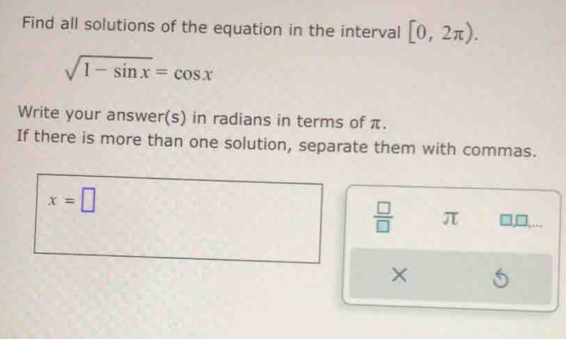 Find all solutions of the equation in the interval [0,2π ).
sqrt(1-sin x)=cos x
Write your answer(s) in radians in terms of π. 
If there is more than one solution, separate them with commas.
x=□
 □ /□   π □,□,… 
×