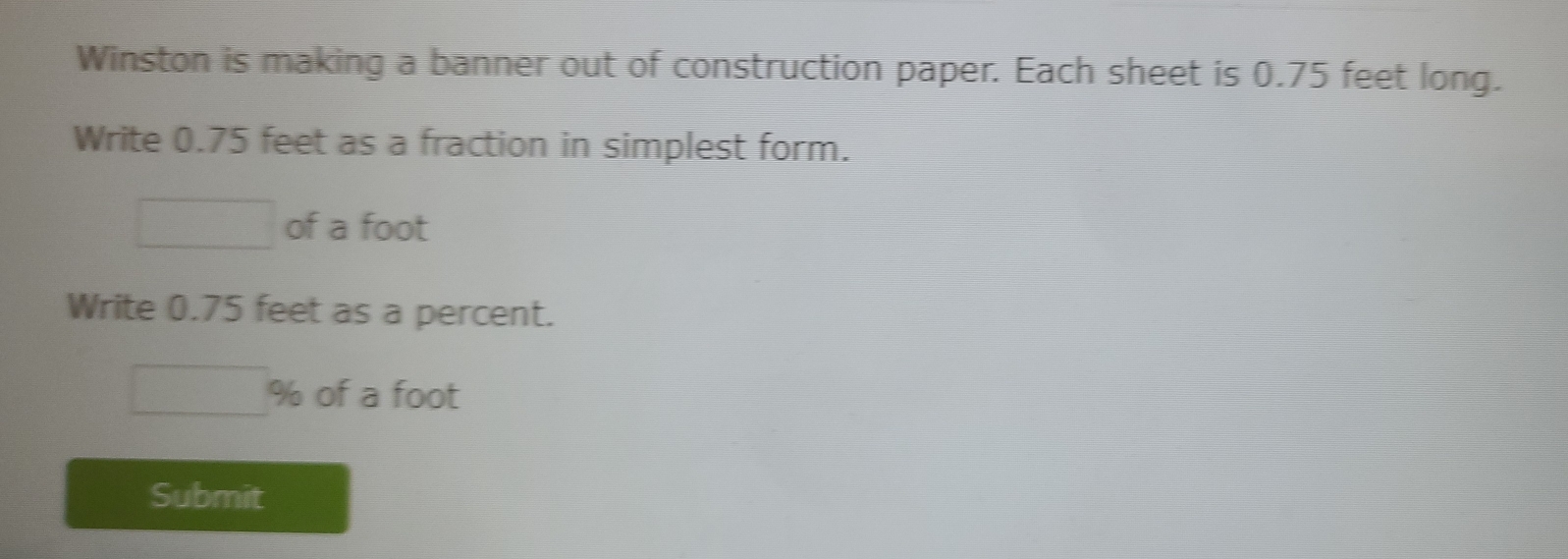 Winston is making a banner out of construction paper. Each sheet is 0.75 feet long. 
Write 0.75 feet as a fraction in simplest form. 
of a foot
Write 0.75 feet as a percent.
% of a foot
Submit