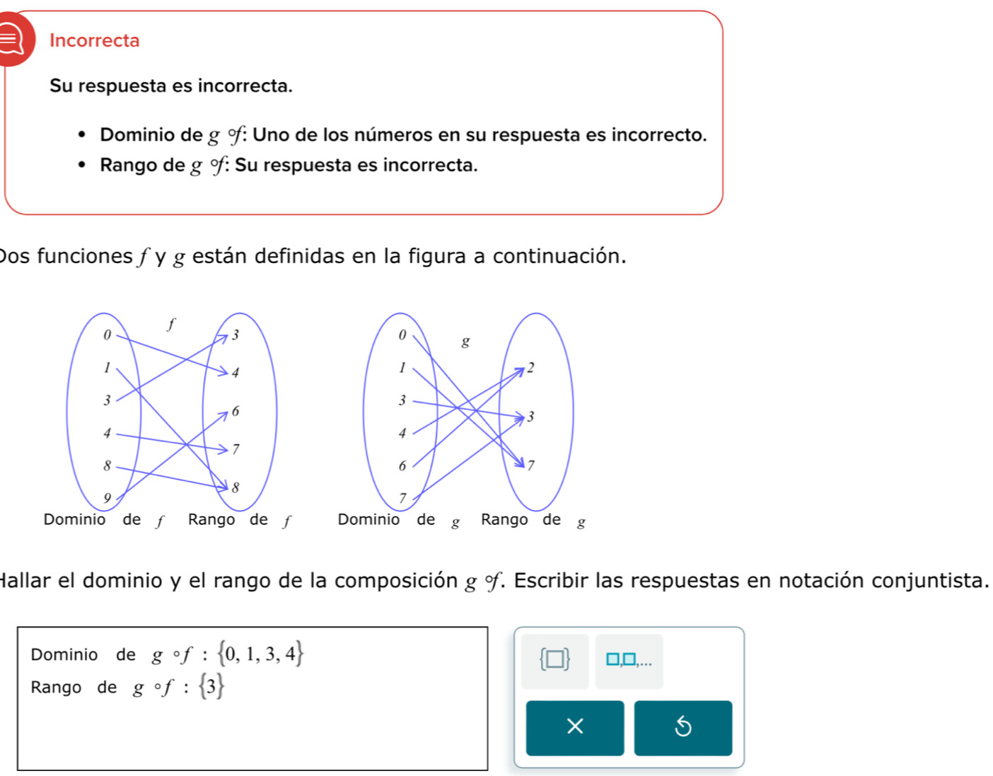 Incorrecta
Su respuesta es incorrecta.
Dominio de g % : Uno de los números en su respuesta es incorrecto.
Rango de g % : Su respuesta es incorrecta.
Dos funciones ƒ y g están definidas en la figura a continuación.


Hallar el dominio y el rango de la composición g o. Escribir las respuestas en notación conjuntista.
Dominio de gcirc f: 0,1,3,4
],...
Rango de gcirc f: 3
5