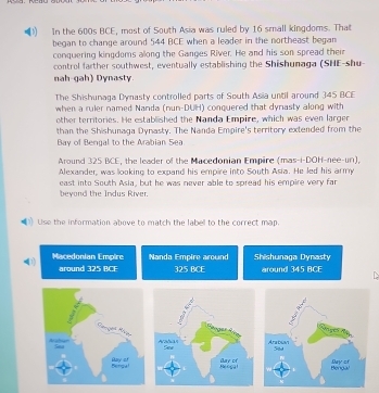 In the 600s BCE, most of South Asia was ruled by 16 small kingdoms. That 
began to change around 544 BCE when a leader in the northeast began 
conquering kingdoms allong the Ganges River. He and his son spread their 
control farther southwest, eventually establishing the Shishunaga (SHE-shu 
nah-gah) Dynasty. 
The Shishunaga Dynasty controlled parts of South Asia until around 345 BCE
when a ruler named Nanda (nun-DUH) conquered that dynasty along with 
other territories. He established the Nanda Empire, which was even larger 
than the Shishunaga Dynasty. The Nanda Empire's territory extended from the 
Bay of Bengal to the Arabian Sea 
Around 325 BCE, the leader of the Macedonian Empire (mas-i-DOH-nee-un), 
Alexander, was looking to expand his empire into South Asia. He led his army 
beyond the Indus River. east into South Asia, but he was never able to spread his empire very far 
Use the information above to match the label to the correct map. 
Macedonian Empire Nanda Empire around Shishunaga Dynasty 
around 325 BCF 325 BCE around 345 BCE