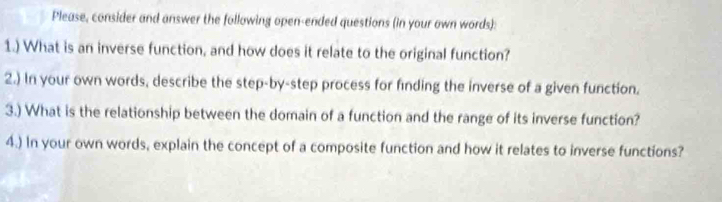 Please, consider and answer the following open-ended questions (in your own words): 
1.) What is an inverse function, and how does it relate to the original function? 
2.) In your own words, describe the step-by-step process for finding the inverse of a given function. 
3.) What is the relationship between the domain of a function and the range of its inverse function? 
4.) In your own words, explain the concept of a composite function and how it relates to inverse functions?